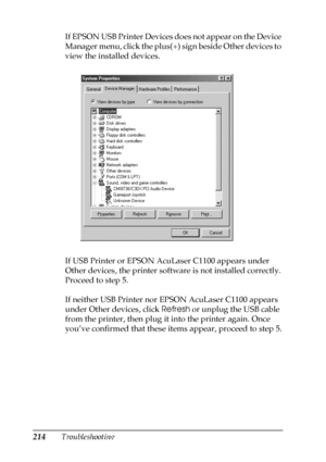 Page 214214TroubleshootingIf EPSON USB Printer Devices does not appear on the Device 
Manager menu, click the plus(+) sign beside Other devices to 
view the installed devices.
If USB Printer or EPSON AcuLaser C1100 appears under 
Other devices, the printer software is not installed correctly. 
Proceed to step 5.
If neither USB Printer nor EPSON AcuLaser C1100 appears 
under Other devices, click Refresh or unplug the USB cable 
from the printer, then plug it into the printer again. Once 
you’ve confirmed that...