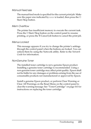 Page 221Troubleshooting221
8
8
8
8
8
8
8
8
8
8
8
8
Manual Feed ssss
The manual feed mode is specified for the current print job. Make 
sure the paper size indicated by ssss is loaded, then press the N 
Start/Stop button.
Mem Overflow
The printer has insufficient memory to execute the current task. 
Press the N Start/Stop button on the control panel to resume 
printing, or press the + Cancel Job button to cancel the print job.
Menus Locked
This message appears if you try to change the printer’s settings 
through...