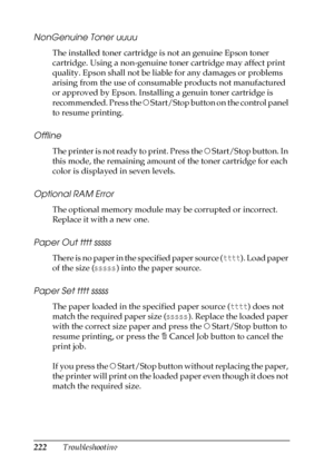 Page 222222Troubleshooting
NonGenuine Toner uuuu
The installed toner cartridge is not an genuine Epson toner 
cartridge. Using a non-genuine toner cartridge may affect print 
quality. Epson shall not be liable for any damages or problems 
arising from the use of consumable products not manufactured 
or approved by Epson. Installing a genuin toner cartridge is 
recommended. Press the N Start/Stop button on the control panel 
to resume printing.
Offline
The printer is not ready to print. Press the N Start/Stop...