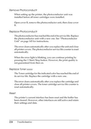 Page 224224Troubleshooting
Remove Photoconductr
When setting up the printer, the photoconductor unit was 
installed before all toner cartridges were installed.
Open cover B, remove the photoconductor unit, then close cover 
B.
Replace Photoconductr
The photoconductor has reached the end of its service life. Replace 
the photoconductor unit with a new one. See “Photoconductor 
Unit” on page 165 for instructions.
The error clears automatically after you replace the unit and close 
all printer covers. The...