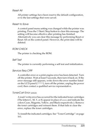 Page 225Troubleshooting225
8
8
8
8
8
8
8
8
8
8
8
8
Reset All
All printer settings have been reset to the default configuration, 
or to the last settings that were saved.
Reset to Save
A control panel menu setting was changed while the printer was 
printing. Press the N Start/Stop button to clear this message. The 
setting will become effective after printing has finished.
Alternatively you can clear this message by performing Reset or 
Reset All on the control panel. However, the print data will be 
deleted.
ROM...