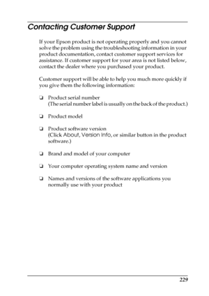 Page 229229
Contacting Customer Support
If your Epson product is not operating properly and you cannot 
solve the problem using the troubleshooting information in your 
product documentation, contact customer support services for 
assistance. If customer support for your area is not listed below, 
contact the dealer where you purchased your product.
Customer support will be able to help you much more quickly if 
you give them the following information:
❏Product serial number
(The serial number label is usually...