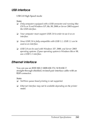 Page 241Technical Specifications241
A
A
A
A
A
A
A
A
A
A
A
A
USB interface
USB 2.0 High Speed mode
Note:
❏Only computers equipped with a USB connector and running Mac 
OS 9.x or X and Windows XP, Me, 98, 2000, or Server 2003 support 
the USB interface.
❏Your computer must support USB 2.0 in order to use it as an 
interface.
❏Since USB 2.0 is fully compatible with USB 1.1, USB 1.1 can be 
used as an interface.
❏USB 2.0 can be used with Windows XP, 2000, and Server 2003 
operating systems. If your operating system...