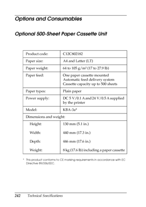 Page 242242Technical Specifications
Options and Consumables
Optional 500-Sheet Paper Cassette Unit
* This product conforms to CE marking requirements in accordance with EC 
Directive 89/336/EEC.
Product code: C12C802182
Paper size: A4 and Letter (LT)
Paper weight: 64 to 105 g/m² (17 to 27.9 lb)
Paper feed: One paper cassette mounted
Automatic feed delivery system
Cassette capacity up to 500 sheets
Paper types: Plain paper
Power  supply: DC 5 V/0.1 A and 24 V/0.5 A supplied 
by the printer
Model: KBA-3a*...