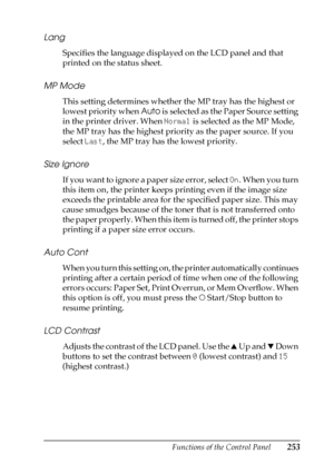 Page 253Functions of the Control Panel253
B
B
B
B
B
B
B
B
B
B
B
B
Lang
Specifies the language displayed on the LCD panel and that 
printed on the status sheet.
MP Mode
This setting determines whether the MP tray has the highest or 
lowest priority when Auto is selected as the Paper Source setting 
in the printer driver. When Normal is selected as the MP Mode, 
the MP tray has the highest priority as the paper source. If you 
select Last, the MP tray has the lowest priority.
Size Ignore
If you want to ignore a...