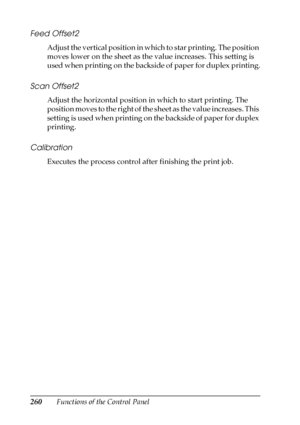 Page 260260Functions of the Control Panel
Feed Offset2
Adjust the vertical position in which to star printing. The position 
moves lower on the sheet as the value increases. This setting is 
used when printing on the backside of paper for duplex printing.
Scan Offset2
Adjust the horizontal position in which to start printing. The 
position moves to the right of the sheet as the value increases. This 
setting is used when printing on the backside of paper for duplex 
printing.
Calibration
Executes the process...