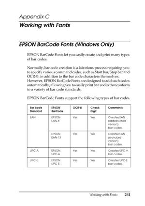 Page 261Working with Fonts261
C
C
C
C
C
C
C
C
C
C
C
C
Appendix C
Working with Fonts
EPSON BarCode Fonts (Windows Only)
EPSON BarCode Fonts let you easily create and print many types 
of bar codes.
Normally, bar code creation is a laborious process requiring you 
to specify various command codes, such as Start bar, Stop bar and 
OCR-B, in addition to the bar code characters themselves. 
However, EPSON BarCode Fonts are designed to add such codes 
automatically, allowing you to easily print bar codes that conform...