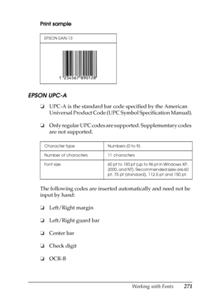 Page 271Working with Fonts271
C
C
C
C
C
C
C
C
C
C
C
C
Print sample
EPSON UPC-A
❏UPC-A is the standard bar code specified by the American 
Universal Product Code (UPC Symbol Specification Manual).
❏Only regular UPC codes are supported. Supplementary codes 
are not supported.
The following codes are inserted automatically and need not be 
input by hand:
❏Left/Right margin
❏Left/Right guard bar
❏Center bar
❏Check digit
❏OCR-B
EPSON EAN-13
Character type Numbers (0 to 9)
Number of characters 11 characters
Font size...