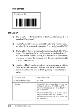 Page 276276Working with Fonts Print sample
EPSON ITF
❏The EPSON ITF fonts conform to the USS Interleaved 2-of-5 
standard (American).
❏Four EPSON ITF fonts are available, allowing you to enable 
and disable the automatic insertion of check digits and OCR-B.
❏The height of the bar code is automatically adjusted to 15% or 
more of its total length, in conformance to the Interleaved 
2-of-5 standard. For this reason, it is important to keep at least 
one space between the bar code and the surrounding text to...