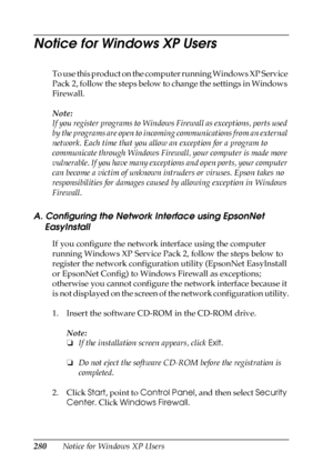 Page 280280Notice for Windows XP Users
Notice for Windows XP Users
To use this product on the computer running Windows XP Service 
Pack 2, follow the steps below to change the settings in Windows 
Firewall.
Note:
If you register programs to Windows Firewall as exceptions, ports used 
by the programs are open to incoming communications from an external 
network. Each time that you allow an exception for a program to 
communicate through Windows Firewall, your computer is made more 
vulnerable. If you have many...