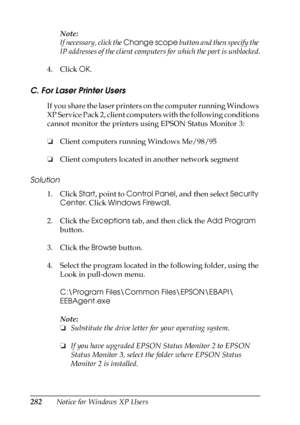 Page 282282Notice for Windows XP UsersNote:
If necessary, click the Change scope button and then specify the 
IP addresses of the client computers for which the port is unblocked.
4. Click OK.
C. For Laser Printer Users
If you share the laser printers on the computer running Windows 
XP Service Pack 2, client computers with the following conditions 
cannot monitor the printers using EPSON Status Monitor 3:
❏Client computers running Windows Me/98/95
❏Client computers located in another network segment
Solution
1....