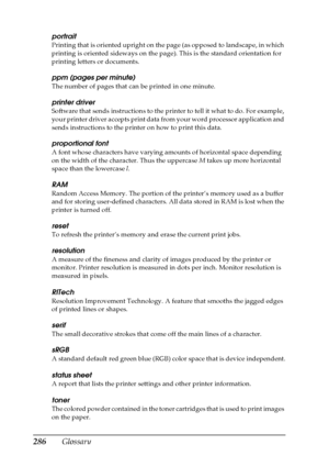 Page 286286Glossary
portrait
Printing that is oriented upright on the page (as opposed to landscape, in which 
printing is oriented sideways on the page). This is the standard orientation for 
printing letters or documents.
ppm (pages per minute)
The number of pages that can be printed in one minute.
printer driver
Software that sends instructions to the printer to tell it what to do. For example, 
your printer driver accepts print data from your word processor application and 
sends instructions to the printer...