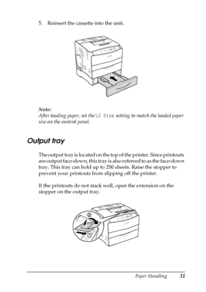 Page 31Paper Handling31
2
2
2
2
2
2
2
2
2
2
2
2
5. Reinsert the cassette into the unit.
Note:
After loading paper, set the LC Size setting to match the loaded paper 
size on the control panel.
Output tray
The output tray is located on the top of the printer. Since printouts 
are output face-down, this tray is also referred to as the face-down 
tray. This tray can hold up to 250 sheets. Raise the stopper to 
prevent your printouts from slipping off the printer.
If the printouts do not stack well, open the...