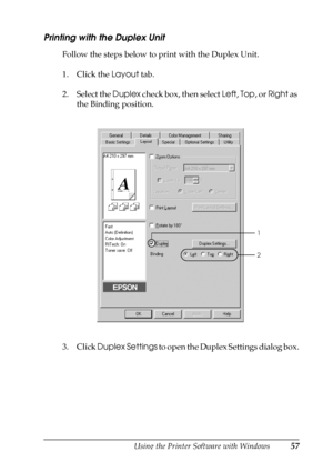 Page 57Using the Printer Software with Windows57
3
3
3
3
3
3
3
3
3
3
3
3
Printing with the Duplex Unit
Follow the steps below to print with the Duplex Unit.
1. Click the Layout tab.
2. Select the Duplex check box, then select Left, Top, or Right as 
the Binding position.
3. Click Duplex Settings to open the Duplex Settings dialog box.
1
2
 