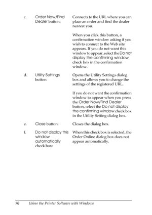 Page 7070Using the Printer Software with Windows c.Order Now/Find 
Dealer button:Connects to the URL where you can 
place an order and find the dealer 
nearest you.
When you click this button, a 
confirmation window asking if you 
wish to connect to the Web site 
appears. If you do not want this 
window to appear, select the Do not 
display the confirming window 
check box in the confirmation 
window.
d.Utility Settings 
button:Opens the Utility Settings dialog 
box and allows you to change the 
settings of the...