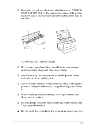 Page 1111
❏Be careful not to touch the fuser, which is marked CAUTION 
HIGH TEMPERATURE, or the surrounding areas. If the printer 
has been in use, the fuser and the surrounding areas may be 
very hot.
* CAUTION HIGH TEMPERATURE
❏Do not insert your hand deep into the fuser unit as some 
components are sharp and may cause injury.
❏Avoid touching the components inside the printer unless 
instructed to do so in this guide.
❏Never force the printer’s components into place. Although the 
printer is designed to be...