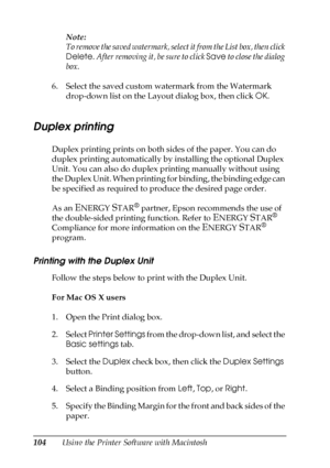 Page 104104Using the Printer Software with MacintoshNote:
To remove the saved watermark, select it from the List box, then click 
Delete. After removing it, be sure to click Save to close the dialog 
box.
6. Select the saved custom watermark from the Watermark 
drop-down list on the Layout dialog box, then click OK.
Duplex printing
Duplex printing prints on both sides of the paper. You can do 
duplex printing automatically by installing the optional Duplex 
Unit. You can also do duplex printing manually without...