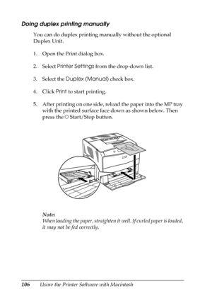 Page 106106Using the Printer Software with Macintosh
Doing duplex printing manually
You can do duplex printing manually without the optional 
Duplex Unit.
1. Open the Print dialog box.
2. Select Printer Settings from the drop-down list.
3. Select the Duplex (Manual) check box.
4. Click Print to start printing.
5. After printing on one side, reload the paper into the MP tray 
with the printed surface face down as shown below. Then 
press the N Start/Stop button.
Note:
When loading the paper, straighten it well....