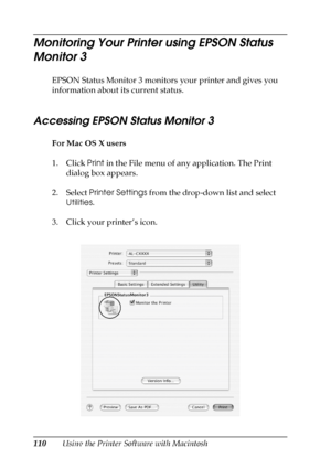 Page 110110Using the Printer Software with Macintosh
Monitoring Your Printer using EPSON Status 
Monitor 3
EPSON Status Monitor 3 monitors your printer and gives you 
information about its current status.
Accessing EPSON Status Monitor 3 
For Mac OS X users
1. Click Print in the File menu of any application. The Print 
dialog box appears.
2. Select Printer Settings from the drop-down list and select 
Utilities.
3. Click your printer’s icon.
 