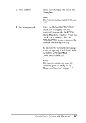 Page 115Using the Printer Software with Macintosh115
4
4
4
4
4
4
4
4
4
4
4
4
e. Save button: Saves new changes and closes the 
dialog box.
Note:
This function is only available with Mac 
OS X.
f. Job Management: Select the Show job information 
check box to display the Job 
Information menu in the EPSON 
Status Monitor 3 window. When this 
check box is selected, the Job 
management icon appears on the 
the task bar during printing.
To display the notification message 
when your print job is finished, select 
the...