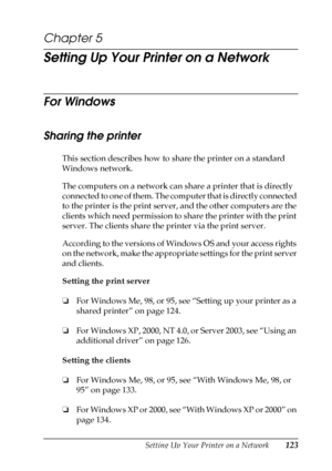 Page 123Setting Up Your Printer on a Network123
5
5
5
5
5
5
5
5
5
5
5
5
Chapter 5
Setting Up Your Printer on a Network
For Windows
Sharing the printer
This section describes how to share the printer on a standard 
Windows network.
The computers on a network can share a printer that is directly 
connected to one of them. The computer that is directly connected 
to the printer is the print server, and the other computers are the 
clients which need permission to share the printer with the print 
server. The...