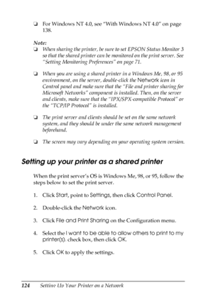 Page 124124Setting Up Your Printer on a Network ❏For Windows NT 4.0, see “With Windows NT 4.0” on page 
138.
Note:
❏When sharing the printer, be sure to set EPSON Status Monitor 3 
so that the shared printer can be monitored on the print server. See 
“Setting Monitoring Preferences” on page 71.
❏When you are using a shared printer in a Windows Me, 98, or 95 
environment, on the server, double-click the Network icon in 
Control panel and make sure that the “File and printer sharing for 
Microsoft Networks”...