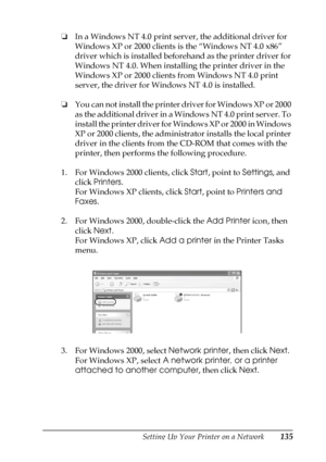 Page 135Setting Up Your Printer on a Network135
5
5
5
5
5
5
5
5
5
5
5
5
❏In a Windows NT 4.0 print server, the additional driver for 
Windows XP or 2000 clients is the “Windows NT 4.0 x86” 
driver which is installed beforehand as the printer driver for 
Windows NT 4.0. When installing the printer driver in the 
Windows XP or 2000 clients from Windows NT 4.0 print 
server, the driver for Windows NT 4.0 is installed.
❏You can not install the printer driver for Windows XP or 2000 
as the additional driver in a...