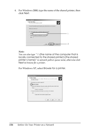 Page 136136Setting Up Your Printer on a Network 4. For Windows 2000, type the name of the shared printer, then 
click Next.
Note:
You can also type “\\(the name of the computer that is 
locally connected to the shared printer)\(the shared 
printer’s name)” in network path or queue name, otherwise click 
Next to browse for a printer.
For Windows XP, select Browse for a printer.
1
2
 