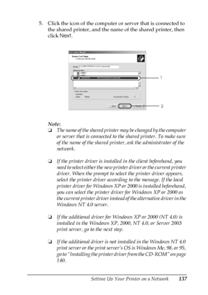 Page 137Setting Up Your Printer on a Network137
5
5
5
5
5
5
5
5
5
5
5
5
5. Click the icon of the computer or server that is connected to 
the shared printer, and the name of the shared printer, then 
click Next.
Note:
❏The name of the shared printer may be changed by the computer 
or server that is connected to the shared printer. To make sure 
of the name of the shared printer, ask the administrator of the 
network.
❏If the printer driver is installed in the client beforehand, you 
need to select either the new...