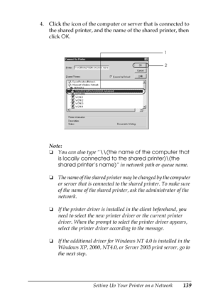 Page 139Setting Up Your Printer on a Network139
5
5
5
5
5
5
5
5
5
5
5
5
4. Click the icon of the computer or server that is connected to 
the shared printer, and the name of the shared printer, then 
click OK.
Note:
❏You can also type “\\(the name of the computer that 
is locally connected to the shared printer)\(the 
shared printer’s name)” in network path or queue name.
❏The name of the shared printer may be changed by the computer 
or server that is connected to the shared printer. To make sure 
of the name...