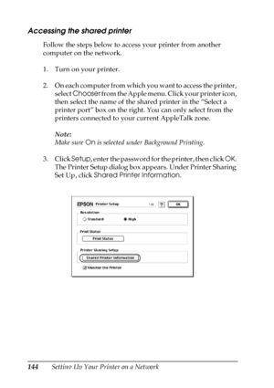 Page 144144Setting Up Your Printer on a Network
Accessing the shared printer
Follow the steps below to access your printer from another 
computer on the network.
1. Turn on your printer.
2. On each computer from which you want to access the printer, 
select Chooser from the Apple menu. Click your printer icon, 
then select the name of the shared printer in the “Select a 
printer port” box on the right. You can only select from the 
printers connected to your current AppleTalk zone.
Note:
Make sure On is selected...