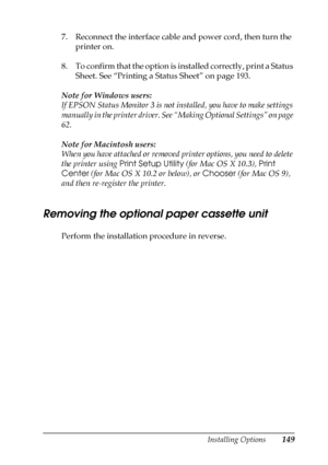 Page 149Installing Options149
6
6
6
6
6
6
6
6
6
6
6
6
7. Reconnect the interface cable and power cord, then turn the 
printer on.
8. To confirm that the option is installed correctly, print a Status 
Sheet. See “Printing a Status Sheet” on page 193.
Note for Windows users:
If EPSON Status Monitor 3 is not installed, you have to make settings 
manually in the printer driver. See “Making Optional Settings” on page 
62.
Note for Macintosh users:
When you have attached or removed printer options, you need to delete...