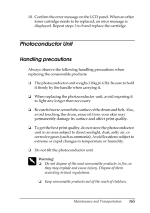 Page 165Maintenance and Transportation165
7
7
7
7
7
7
7
7
7
7
7
7
10. Confirm the error message on the LCD panel. When an other 
toner cartridge needs to be replaced, an error message is 
displayed. Repeat steps 3 to 8 and replace the cartridge.
Photoconductor Unit
Handling precautions
Always observe the following handling precautions when 
replacing the consumable products:
❏The photoconductor unit weighs 3.0 kg (6.6 lb). Be sure to hold 
it firmly by the handle when carrying it.
❏When replacing the...