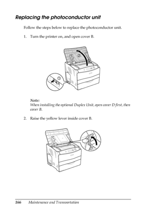 Page 166166Maintenance and Transportation
Replacing the photoconductor unit
Follow the steps below to replace the photoconductor unit.
1. Turn the printer on, and open cover B.
Note:
When installing the optional Duplex Unit, open cover D first, then 
cover B.
2. Raise the yellow lever inside cover B.
 