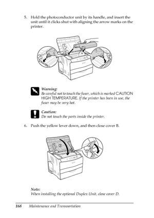 Page 168168Maintenance and Transportation 5. Hold the photoconductor unit by its handle, and insert the 
unit until it clicks shut with aligning the arrow marks on the 
printer.
w
Warning:
Be careful not to touch the fuser, which is marked CAUTION 
HIGH TEMPERATURE. If the printer has been in use, the 
fuser may be very hot.
c
Caution:
Do not touch the parts inside the printer.
6. Push the yellow lever down, and then close cover B.
Note:
When installing the optional Duplex Unit, close cover D.
 