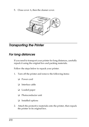 Page 172172
5. Close cover A, then the cleaner cover.
Transporting the Printer
For long distances
If you need to transport your printer for long distances, carefully 
repack it using the original box and packing materials.
Follow the steps below to repack your printer.
1. Turn off the printer and remove the following items:
❏Power cord
❏Interface cable
❏Loaded paper
❏Photoconductor unit
❏Installed options
2. Attach the protective materials onto the printer, then repack 
the printer in its original box.
 