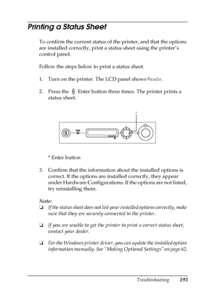 Page 193Troubleshooting193
8
8
8
8
8
8
8
8
8
8
8
8
Printing a Status Sheet
To confirm the current status of the printer, and that the options 
are installed correctly, print a status sheet using the printer’s 
control panel.
Follow the steps below to print a status sheet.
1. Turn on the printer. The LCD panel shows Ready.
2. Press the   Enter button three times. The printer prints a 
status sheet.
* Enter button
3. Confirm that the information about the installed options is 
correct. If the options are installed...