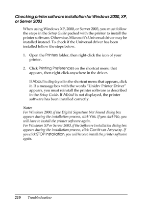 Page 210210Troubleshooting
Checking printer software installation for Windows 2000, XP, 
or Server 2003
When using Windows XP, 2000, or Server 2003, you must follow 
the steps in the Setup Guide packed with the printer to install the 
printer software. Otherwise, Microsoft’s Universal driver may be 
installed instead. To check if the Universal driver has been 
installed follow the steps below.
1. Open the Printers folder, then right-click the icon of your 
printer.
2. Click Printing Preferences on the shortcut...