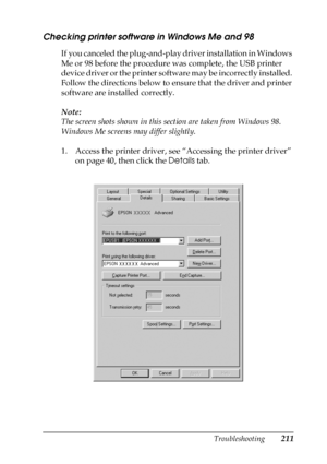 Page 211Troubleshooting211
8
8
8
8
8
8
8
8
8
8
8
8
Checking printer software in Windows Me and 98
If you canceled the plug-and-play driver installation in Windows 
Me or 98 before the procedure was complete, the USB printer 
device driver or the printer software may be incorrectly installed. 
Follow the directions below to ensure that the driver and printer 
software are installed correctly.
Note:
The screen shots shown in this section are taken from Windows 98. 
Windows Me screens may differ slightly.
1. Access...