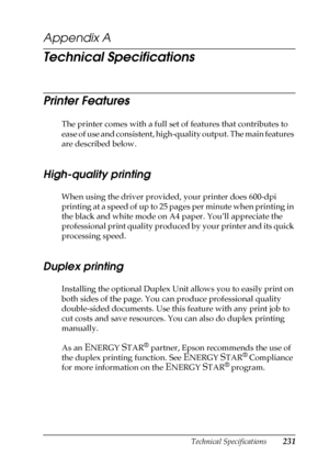 Page 231Technical Specifications231
A
A
A
A
A
A
A
A
A
A
A
A
Appendix A
Technical Specifications
Printer Features
The printer comes with a full set of features that contributes to 
ease of use and consistent, high-quality output. The main features 
are described below.
High-quality printing
When using the driver provided, your printer does 600-dpi 
printing at a speed of up to 25 pages per minute when printing in 
the black and white mode on A4 paper. You’ll appreciate the 
professional print quality produced by...