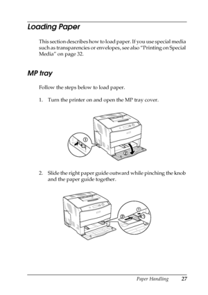 Page 27Paper Handling27
2
2
2
2
2
2
2
2
2
2
2
2
Loading Paper
This section describes how to load paper. If you use special media 
such as transparencies or envelopes, see also “Printing on Special 
Media” on page 32.
MP tray
Follow the steps below to load paper.
1. Turn the printer on and open the MP tray cover.
2. Slide the right paper guide outward while pinching the knob 
and the paper guide together.
 