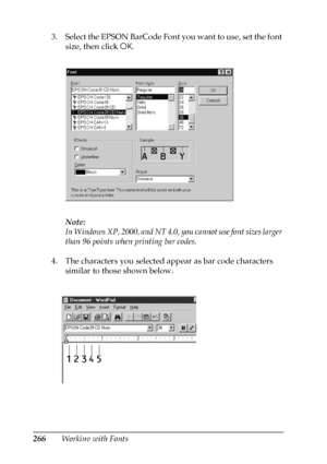 Page 266266Working with Fonts 3. Select the EPSON BarCode Font you want to use, set the font 
size, then click OK.
Note:
In Windows XP, 2000, and NT 4.0, you cannot use font sizes larger 
than 96 points when printing bar codes.
4. The characters you selected appear as bar code characters 
similar to those shown below.
 