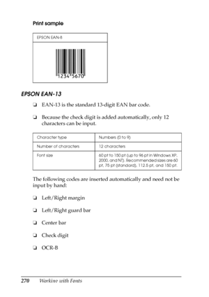 Page 270270Working with Fonts Print sample
EPSON EAN-13
❏EAN-13 is the standard 13-digit EAN bar code.
❏Because the check digit is added automatically, only 12 
characters can be input.
The following codes are inserted automatically and need not be 
input by hand:
❏Left/Right margin
❏Left/Right guard bar
❏Center bar
❏Check digit
❏OCR-B
EPSON EAN-8
Character type Numbers (0 to 9)
Number of characters 12 characters
Font size 60 pt to 150 pt (up to 96 pt in Windows XP, 
2000, and NT). Recommended sizes are 60 
pt,...