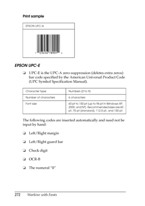 Page 272272Working with Fonts Print sample
EPSON UPC-E
❏UPC-E is the UPC-A zero-suppression (deletes extra zeros) 
bar code specified by the American Universal Product Code 
(UPC Symbol Specification Manual).
The following codes are inserted automatically and need not be 
input by hand:
❏Left/Right margin
❏Left/Right guard bar
❏Check digit
❏OCR-B
❏The numeral “0”
EPSON UPC-A
Character type Numbers (0 to 9)
Number of characters 6 characters
Font size 60 pt to 150 pt (up to 96 pt in Windows XP, 
2000, and NT)....