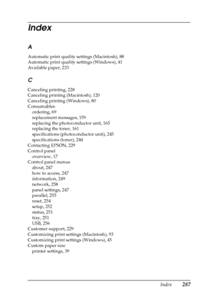 Page 287Index287
Index
A
Automatic print quality settings (Macintosh), 88
Automatic print quality settings (Windows), 41
Available paper, 233
C
Canceling printing, 228
Canceling printing (Macintosh), 120
Canceling printing (Windows), 80
Consumables
ordering, 69
replacement messages, 159
replacing the photoconductor unit, 165
replacing the toner, 161
specifications (photoconductor unit), 245
specifications (toner), 244
Contacting EPSON, 229
Control panel
overview, 17
Control panel menus
about, 247
how to access,...