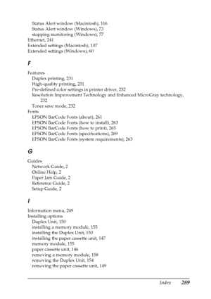 Page 289Index289
Status Alert window (Macintosh), 116
Status Alert window (Windows), 73
stopping monitoring (Windows), 77
Ethernet, 241
Extended settings (Macintosh), 107
Extended settings (Windows), 60
F
Features
Duplex printing, 231
High-quality printing, 231
Pre-defined color settings in printer driver, 232
Resolution Improvement Technology and Enhanced MicroGray technology, 
232
Toner save mode, 232
Fonts
EPSON BarCode Fonts (about), 261
EPSON BarCode Fonts (how to install), 263
EPSON BarCode Fonts (how to...