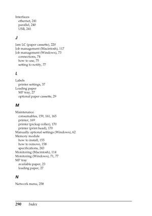 Page 290290Index
Interfaces
ethernet, 241
parallel, 240
USB, 241
J
Jam LC (paper cassette), 220
Job management (Macintosh), 117
Job management (Windows), 73
connections, 74
how to use, 75
setting to notify, 77
L
Labels
printer settings, 37
Loading paper
MP tray, 27
optional paper cassette, 29
M
Maintenance
consumables, 159, 161, 165
printer, 169
printer (pickup roller), 170
printer (print head), 170
Manually optional settings (Windows), 62
Memory module
how to install, 155
how to remove, 158
specifications, 243...