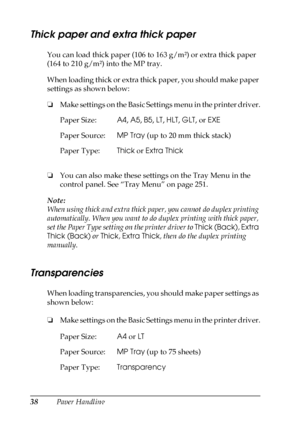 Page 3838Paper Handling
Thick paper and extra thick paper
You can load thick paper (106 to 163 g/m²) or extra thick paper 
(164 to 210 g/m²) into the MP tray.
When loading thick or extra thick paper, you should make paper 
settings as shown below:
❏Make settings on the Basic Settings menu in the printer driver.
❏You can also make these settings on the Tray Menu in the 
control panel. See “Tray Menu” on page 251.
Note:
When using thick and extra thick paper, you cannot do duplex printing 
automatically. When you...