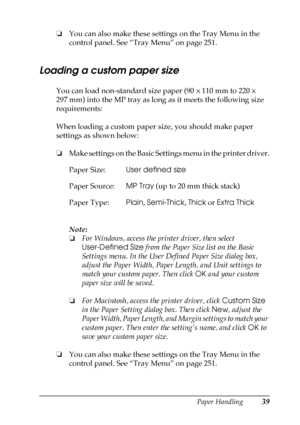 Page 39Paper Handling39
2
2
2
2
2
2
2
2
2
2
2
2
❏You can also make these settings on the Tray Menu in the 
control panel. See “Tray Menu” on page 251.
Loading a custom paper size
You can load non-standard size paper (90 × 110 mm to 220 × 
297 mm) into the MP tray as long as it meets the following size 
requirements:
When loading a custom paper size, you should make paper 
settings as shown below:
❏Make settings on the Basic Settings menu in the printer driver.
Note:
❏For Windows, access the printer driver, then...