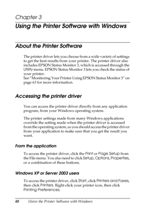 Page 4040Using the Printer Software with Windows
Chapter 3
Using the Printer Software with Windows
About the Printer Software
The printer driver lets you choose from a wide variety of settings 
to get the best results from your printer. The printer driver also 
includes EPSON Status Monitor 3, which is accessed through the 
Utility menu. EPSON Status Monitor 3 lets you check the status of 
your printer. 
See “Monitoring Your Printer Using EPSON Status Monitor 3” on 
page 63 for more information.
Accessing the...